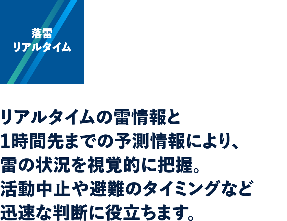 落雷リアルタイム：リアルタイムの雷情報と1時間先までの予測情報により、雷の状況を視覚的に把握。活動中止や避難のタイミングなど迅速な判断に役立ちます。